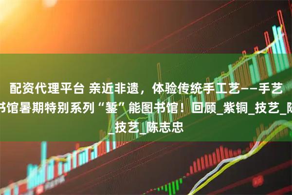 配资代理平台 亲近非遗，体验传统手工艺——手艺人图书馆暑期特别系列“錾”能图书馆！回顾_紫铜_技艺_陈志忠