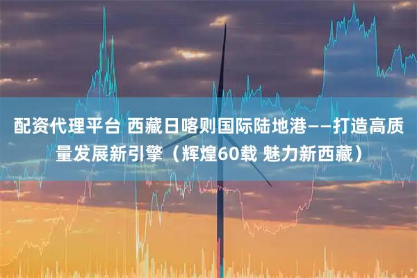 配资代理平台 西藏日喀则国际陆地港——打造高质量发展新引擎（辉煌60载 魅力新西藏）