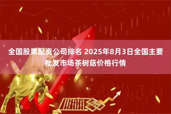 全国股票配资公司排名 2025年8月3日全国主要批发市场茶树菇价格行情