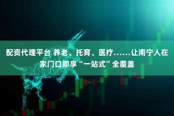 配资代理平台 养老、托育、医疗……让南宁人在家门口即享“一站式”全覆盖