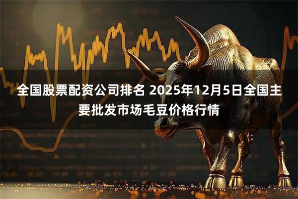 全国股票配资公司排名 2025年12月5日全国主要批发市场毛豆价格行情